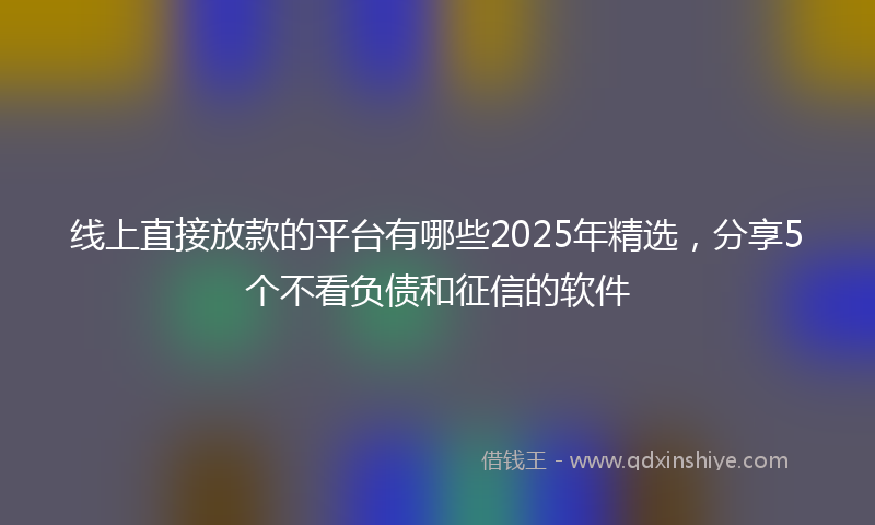 线上直接放款的平台有哪些2025年精选，分享5个不看负债和征信的软件