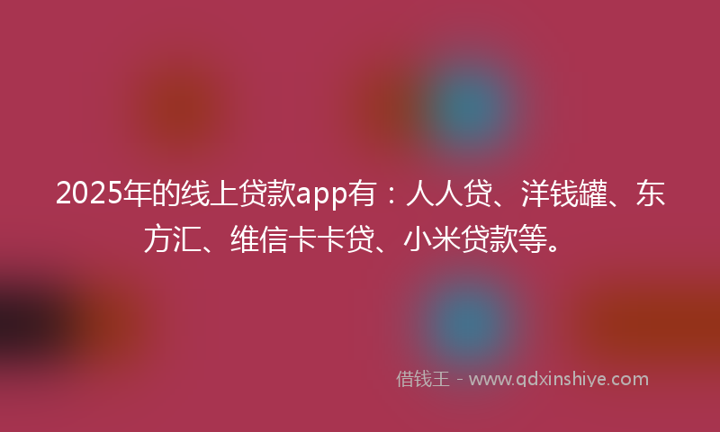 2025年的线上贷款app有：人人贷、洋钱罐、东方汇、维信卡卡贷、小米贷款等。