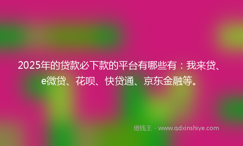 2025年的贷款必下款的平台有哪些有：我来贷、e微贷、花呗、快贷通、京东金融等。