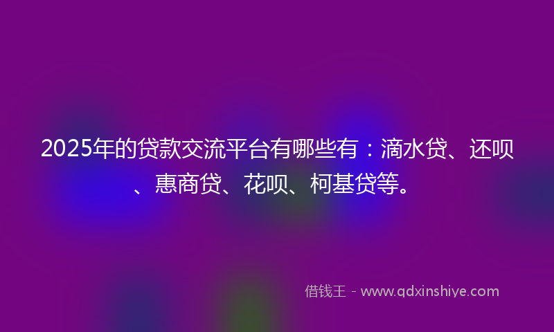 2025年的贷款交流平台有哪些有：滴水贷、还呗、惠商贷、花呗、柯基贷等。