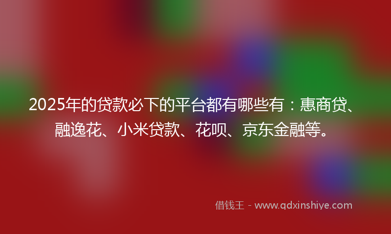 2025年的贷款必下的平台都有哪些有：惠商贷、融逸花、小米贷款、花呗、京东金融等。
