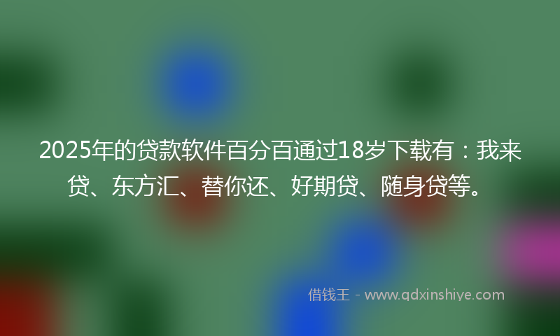 2025年的贷款软件百分百通过18岁下载有：我来贷、东方汇、替你还、好期贷、随身贷等。