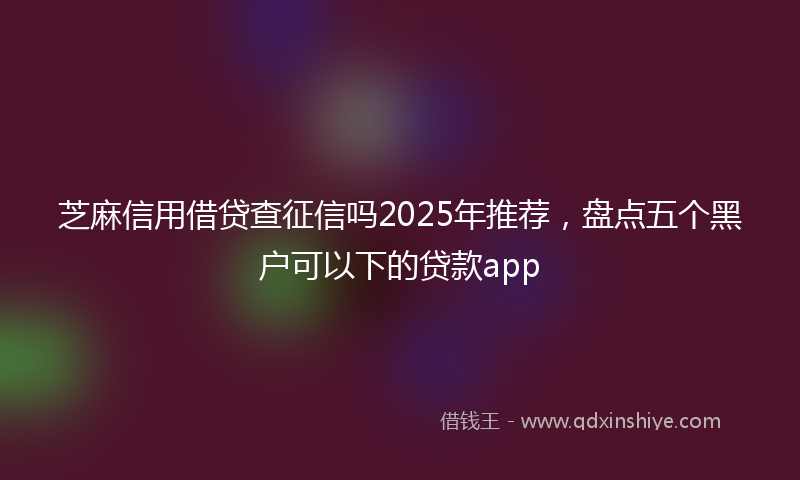 芝麻信用借贷查征信吗2025年推荐，盘点五个黑户可以下的贷款app