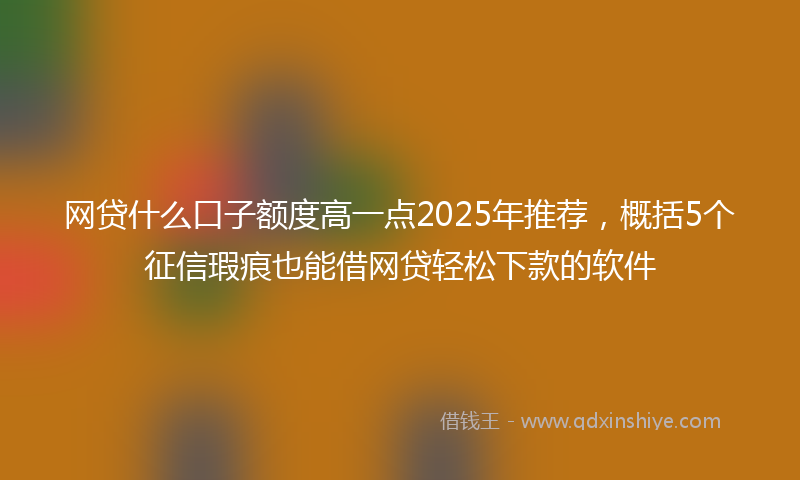 网贷什么口子额度高一点2025年推荐，概括5个征信瑕疵也能借网贷轻松下款的软件