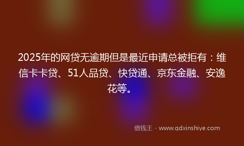 2025年的网贷无逾期但是最近申请总被拒有：维信卡卡贷、51人品贷、快贷通、京东金融、安逸花等。