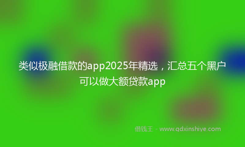 类似极融借款的app2025年精选，汇总五个黑户可以做大额贷款app