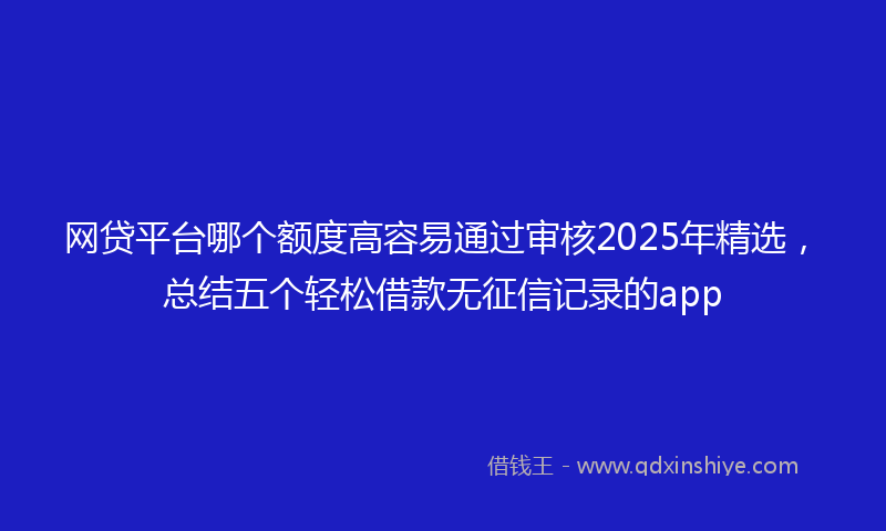 网贷平台哪个额度高容易通过审核2025年精选，总结五个轻松借款无征信记录的app