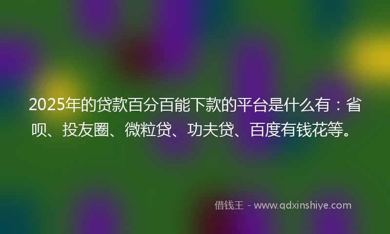 2025年的贷款百分百能下款的平台是什么有：省呗、投友圈、微粒贷、功夫贷、百度有钱花等。