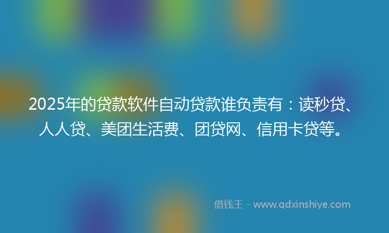 2025年的贷款软件自动贷款谁负责有：读秒贷、人人贷、美团生活费、团贷网、信用卡贷等。