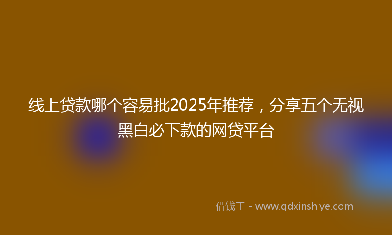 线上贷款哪个容易批2025年推荐，分享五个无视黑白必下款的网贷平台