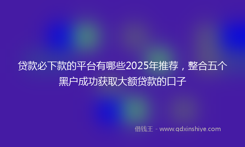 贷款必下款的平台有哪些2025年推荐，整合五个黑户成功获取大额贷款的口子