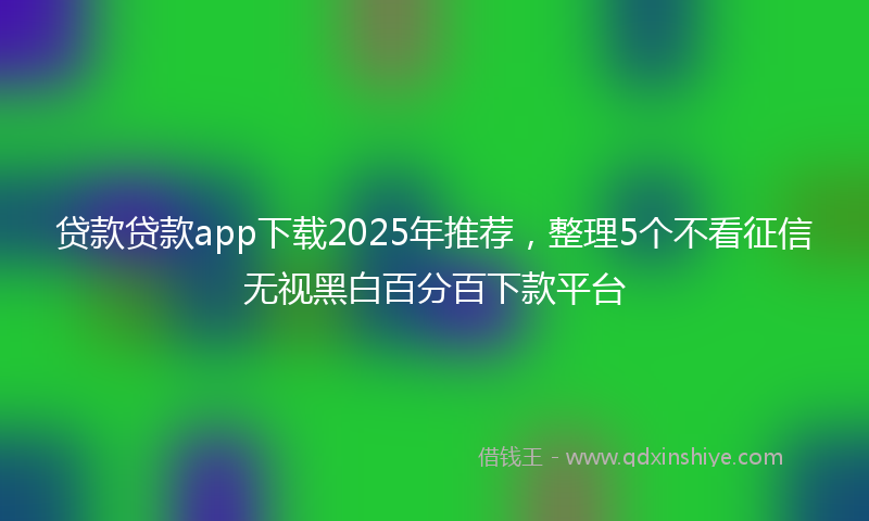 贷款贷款app下载2025年推荐，整理5个不看征信无视黑白百分百下款平台