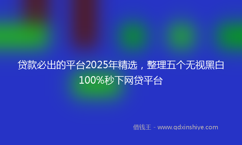 贷款必出的平台2025年精选，整理五个无视黑白100%秒下网贷平台