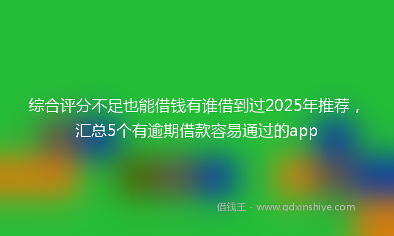 综合评分不足也能借钱有谁借到过2025年推荐，汇总5个有逾期借款容易通过的app
