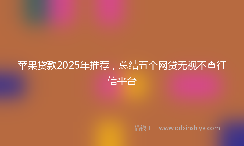 苹果贷款2025年推荐，总结五个网贷无视不查征信平台
