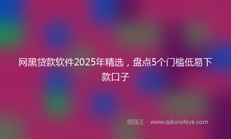 网黑贷款软件2025年精选，盘点5个门槛低易下款口子