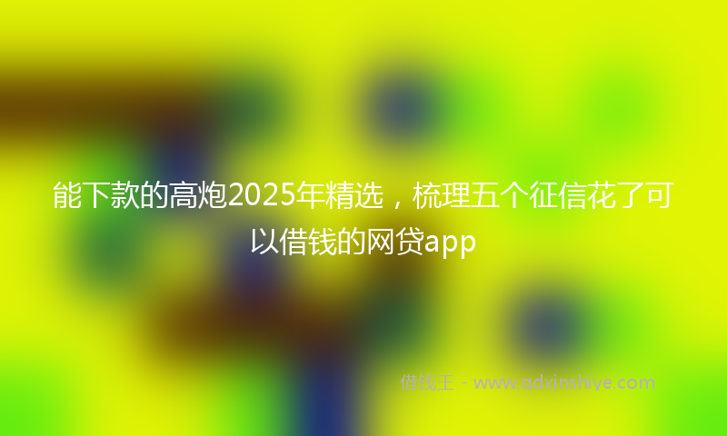 能下款的高炮2025年精选，梳理五个征信花了可以借钱的网贷app