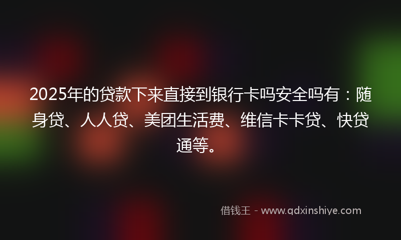2025年的贷款下来直接到银行卡吗安全吗有：随身贷、人人贷、美团生活费、维信卡卡贷、快贷通等。