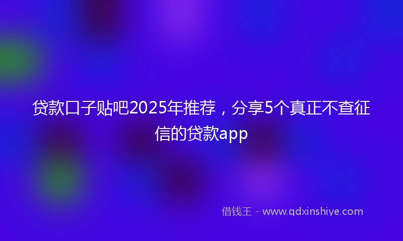 贷款口子贴吧2025年推荐，分享5个真正不查征信的贷款app