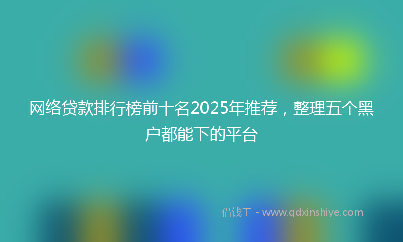 网络贷款排行榜前十名2025年推荐，整理五个黑户都能下的平台