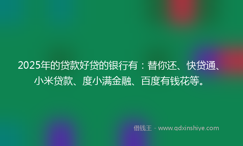 2025年的贷款好贷的银行有：替你还、快贷通、小米贷款、度小满金融、百度有钱花等。