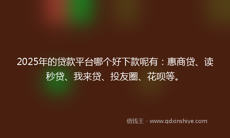 2025年的贷款平台哪个好下款呢有：惠商贷、读秒贷、我来贷、投友圈、花呗等。