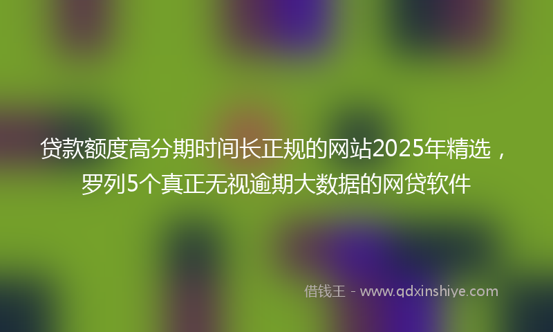 贷款额度高分期时间长正规的网站2025年精选，罗列5个真正无视逾期大数据的网贷软件