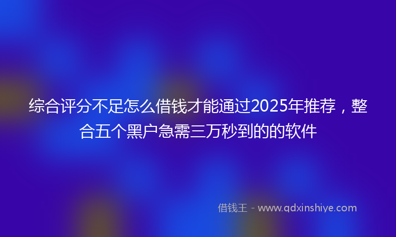 综合评分不足怎么借钱才能通过2025年推荐，整合五个黑户急需三万秒到的的软件
