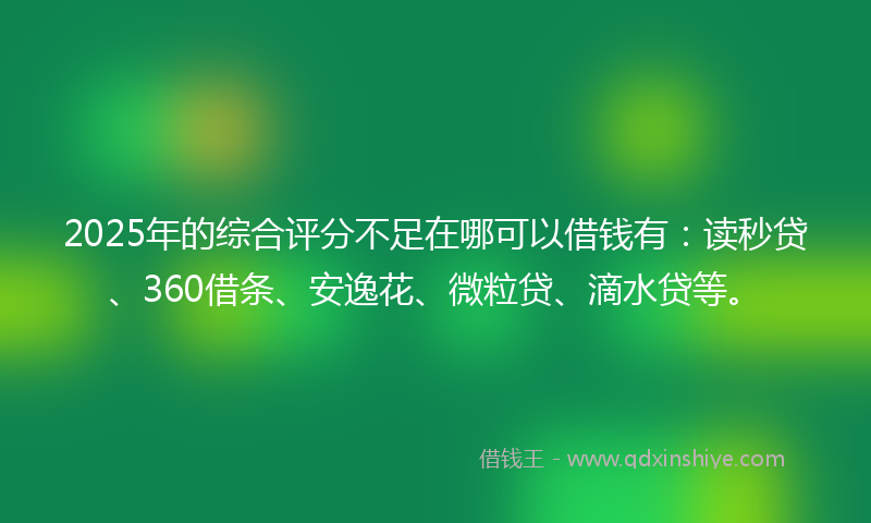 2025年的综合评分不足在哪可以借钱有：读秒贷、360借条、安逸花、微粒贷、滴水贷等。