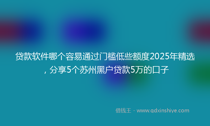 贷款软件哪个容易通过门槛低些额度2025年精选，分享5个苏州黑户贷款5万的口子