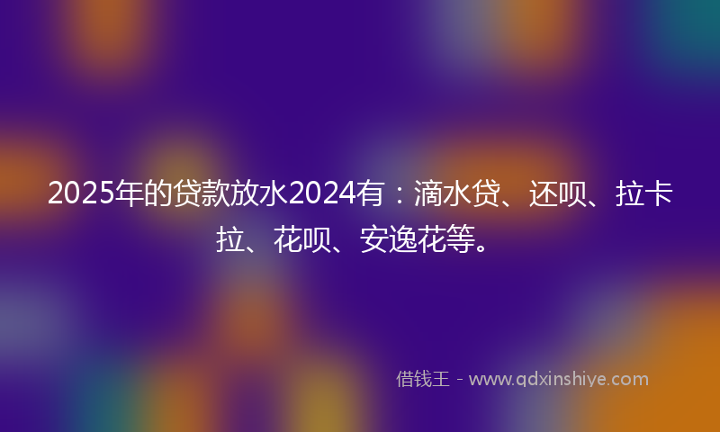 2025年的贷款放水2024有：滴水贷、还呗、拉卡拉、花呗、安逸花等。