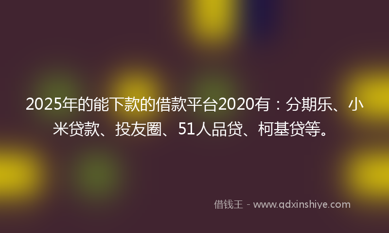 2025年的能下款的借款平台2020有：分期乐、小米贷款、投友圈、51人品贷、柯基贷等。