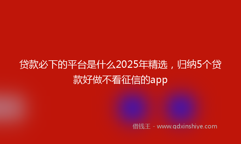 贷款必下的平台是什么2025年精选，归纳5个贷款好做不看征信的app