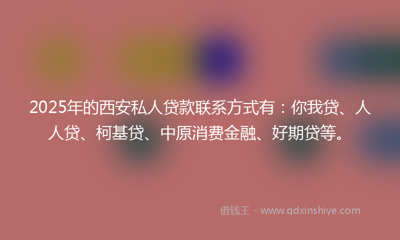 2025年的西安私人贷款联系方式有：你我贷、人人贷、柯基贷、中原消费金融、好期贷等。