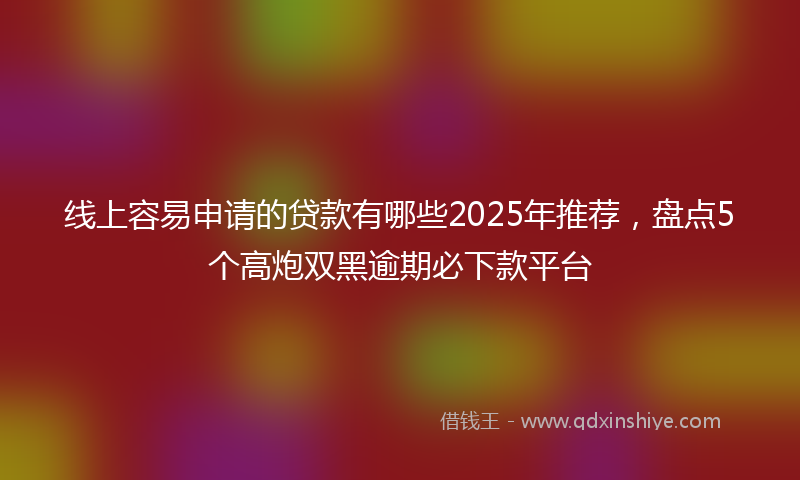 线上容易申请的贷款有哪些2025年推荐，盘点5个高炮双黑逾期必下款平台