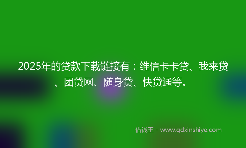 2025年的贷款下载链接有：维信卡卡贷、我来贷、团贷网、随身贷、快贷通等。
