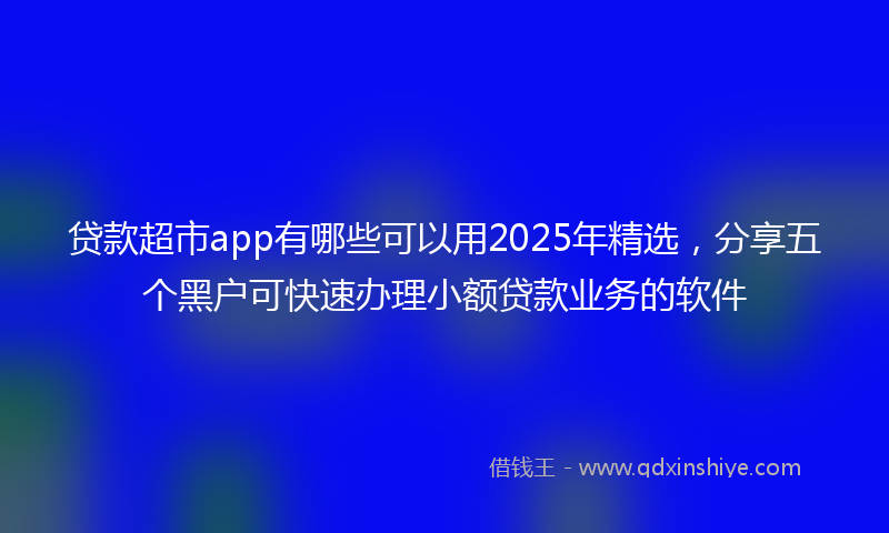 贷款超市app有哪些可以用2025年精选，分享五个黑户可快速办理小额贷款业务的软件