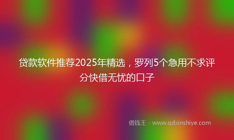 贷款软件推荐2025年精选，罗列5个急用不求评分快借无忧的口子