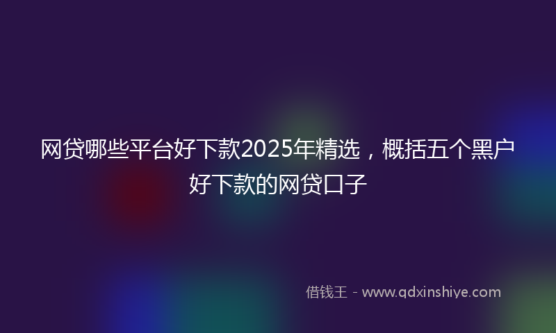 网贷哪些平台好下款2025年精选，概括五个黑户好下款的网贷口子