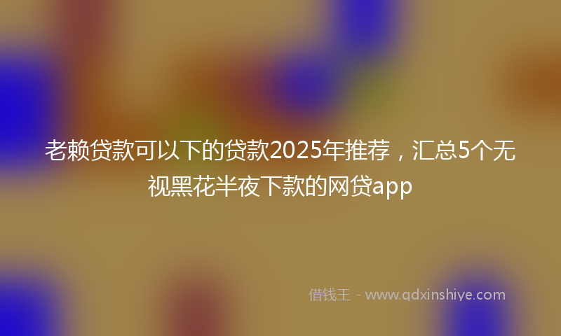 老赖贷款可以下的贷款2025年推荐，汇总5个无视黑花半夜下款的网贷app