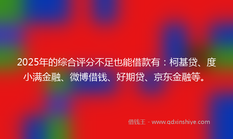 2025年的综合评分不足也能借款有：柯基贷、度小满金融、微博借钱、好期贷、京东金融等。