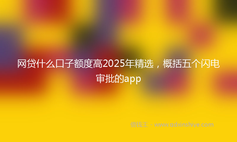 网贷什么口子额度高2025年精选，概括五个闪电审批的app