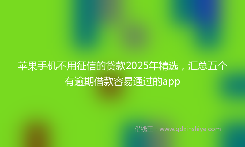 苹果手机不用征信的贷款2025年精选，汇总五个有逾期借款容易通过的app