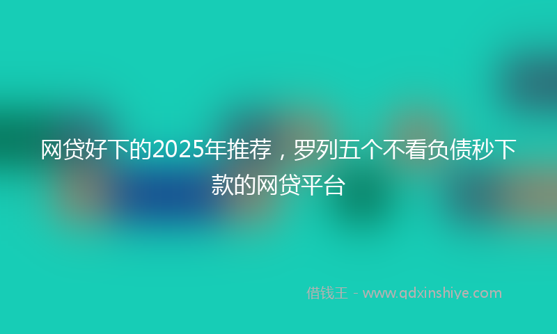 网贷好下的2025年推荐，罗列五个不看负债秒下款的网贷平台