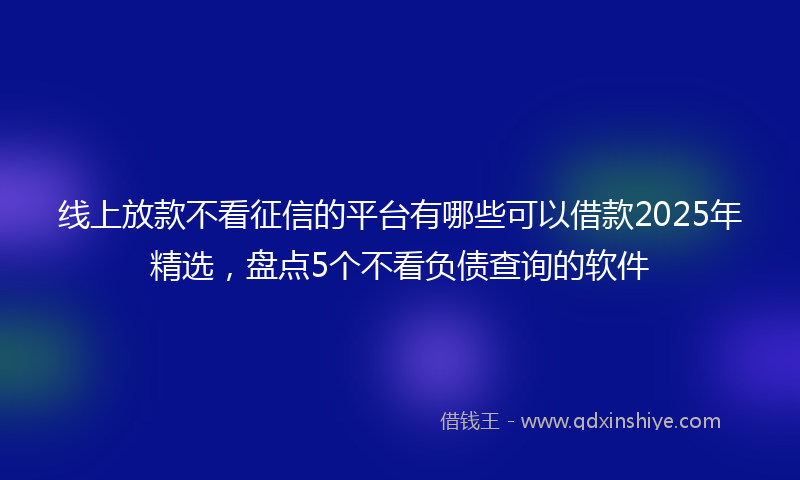 线上放款不看征信的平台有哪些可以借款2025年精选，盘点5个不看负债查询的软件