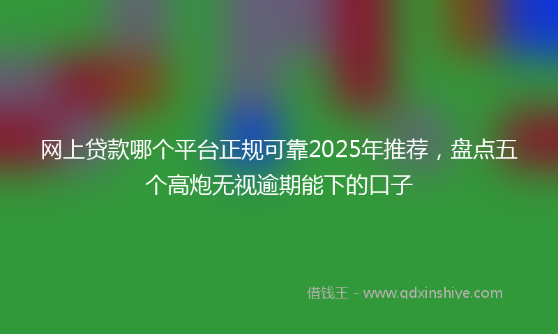 网上贷款哪个平台正规可靠2025年推荐，盘点五个高炮无视逾期能下的口子