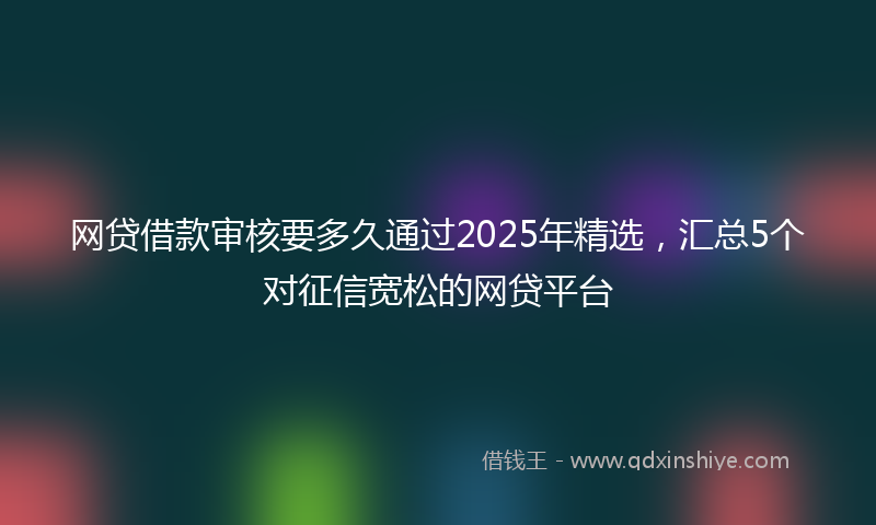 网贷借款审核要多久通过2025年精选，汇总5个对征信宽松的网贷平台