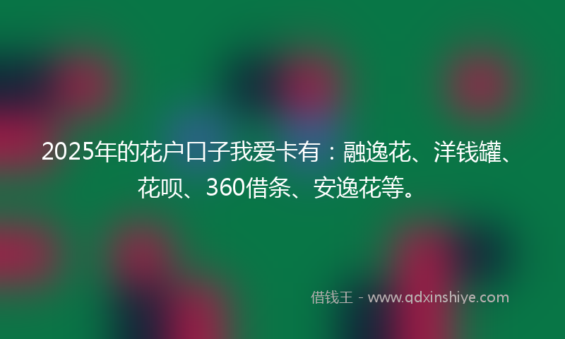 2025年的花户口子我爱卡有：融逸花、洋钱罐、花呗、360借条、安逸花等。