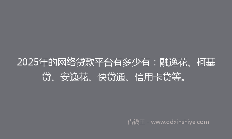 2025年的网络贷款平台有多少有：融逸花、柯基贷、安逸花、快贷通、信用卡贷等。