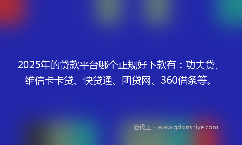 2025年的贷款平台哪个正规好下款有：功夫贷、维信卡卡贷、快贷通、团贷网、360借条等。
